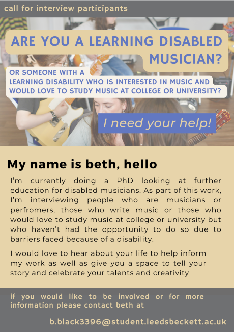 call for interview participants ARE YOU A LEARNING DISABLED MUSICIAN? OR SOMEONE WITH A LEARNING DISABILITY WHO IS INTERESTED IN MUSIC AND WOULD LOVE TO STUDY MUSIC AT COLLEGE OR UNIVERSITY? I need your help! My name is beth, hello I'm currently doing a PhD looking at further education for disabled musicians. As part of this work, I'm interviewing people who are musicians or perfromers, those who write music or those who would love to study music at college or university but who haven't had the opportunity to do so due to barriers faced because of a disability. I would love to hear about your life to help inform my work as well as give you a space to tell your story and celebrate your talents and creativity if you would like to be involved or for more information please contact beth at b.black3396@student.leedsbeckett.ac.uk